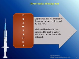Draw backs of leaker test
• Capillaries of1.5µ or smaller
diameter cannot be detected
by this test.
• Vials and bottles are not
subjected to such a leaker
test as the rubber closure is
not rigid.
D
R
A
W
B
A
C
K
S
14
vignan pharmacy
college,vadlamudi,Guntur dist.,A.P.
 