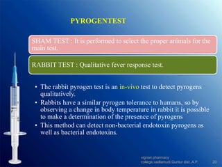 PYROGENTEST
SHAM TEST : It is performed to select the proper animals for the
main test.
RABBIT TEST : Qualitative fever response test.
• The rabbit pyrogen test is an in-vivo test to detect pyrogens
qualitatively.
• Rabbits have a similar pyrogen tolerance to humans, so by
observing a change in body temperature in rabbit it is possible
to make a determination of the presence of pyrogens
• This method can detect non-bacterial endotoxin pyrogens as
well as bacterial endotoxins.
20
vignan pharmacy
college,vadlamudi,Guntur dist.,A.P.
 