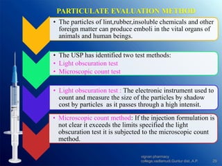 PARTICULATE EVALUATION METHOD
• The particles of lint,rubber,insoluble chemicals and other
foreign matter can produce emboli in the vital organs of
animals and human beings.
• The USP has identified two test methods:
• Light obscuration test
• Microscopic count test
• Light obscuration test : The electronic instrument used to
count and measure the size of the particles by shadow
cost by particles as it passes through a high intensit.
• Microscopic count method: If the injection formulation is
not clear it exceeds the limits specified the light
obscuration test it is subjected to the microscopic count
method.
29
vignan pharmacy
college,vadlamudi,Guntur dist.,A.P.
 