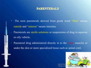 • The term parenterals derived from greek word “Para” means
outside and “enteron” means intestine.
• Parenterals are sterile solutions or suspensions of drug in aqueous
or oily vehicle.
• Parenteral drug administered directly in to the veins, muscles or
under the skin or more specialized tissue such as spinal cord.
3
vignan pharmacy
college,vadlamudi,Guntur dist.,A.P.
 