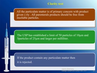 Clarity test
All the particulate matter is of primary concern with product
given i.vly . All parenterals products should be free from
insoluble particles.
The USP has established a limit of 50 particles of 10µm and
5particles of 25µm and larger per milliliter.
If the product contain any particulate matter then
it is rejected.
32
vignan pharmacy
college,vadlamudi,Guntur dist.,A.P.
 