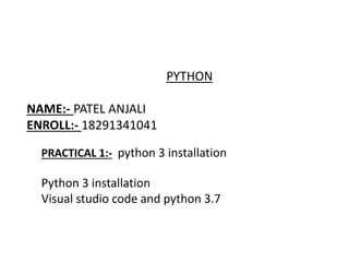 PYTHON
NAME:- PATEL ANJALI
ENROLL:- 18291341041
PRACTICAL 1:- python 3 installation
Python 3 installation
Visual studio code and python 3.7
 