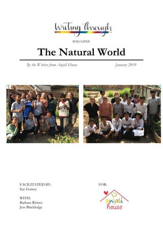  
 
 
 
 
MAGAZINE 
The Natural World 
By the Writers from Anjali House January 2019 
 
 
 
 
 
 
 
 
 
 
 
FACILITATED BY: FOR: 
Sue Guiney 
 
WITH: 
Barbara Rittner   
Jess Blackledge 
 