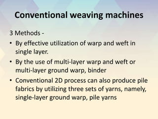 Conventional weaving machines
3 Methods -
• By effective utilization of warp and weft in
single layer.
• By the use of multi-layer warp and weft or
multi-layer ground warp, binder
• Conventional 2D process can also produce pile
fabrics by utilizing three sets of yarns, namely,
single-layer ground warp, pile yarns
 