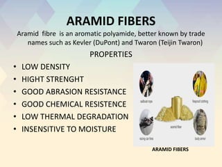 ARAMID FIBERS
Aramid fibre is an aromatic polyamide, better known by trade
names such as Kevler (DuPont) and Twaron (Teijin Twaron)
PROPERTIES
• LOW DENSITY
• HIGHT STRENGHT
• GOOD ABRASION RESISTANCE
• GOOD CHEMICAL RESISTENCE
• LOW THERMAL DEGRADATION
• INSENSITIVE TO MOISTURE
ARAMID FIBERS
 