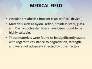 MEDICAL FIELD
• vascular prosthesis ( implant is an artificial device )
• Materials such as nylon, Teflon, stainless steel, glass,
and Dacron polyester fibers have been found to be
highly suitable.
• These materials were found to be significantly stable
with regard to resistance to degradation, strength,
and were not adversely affected by other factors
 