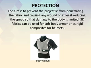 PROTECTION
The aim is to prevent the projectile from penetrating
the fabric and causing any wound or at least reducing
the speed so that damage to the body is limited. 3D
fabrics can be used for soft body armor or as rigid
composites for helmets.
BODY ARMOR
 