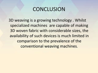 CONCLUSION
3D weaving is a growing technology . Whilst
specialized machines are capable of making
3D woven fabric with considerable sizes, the
availability of such devices is much limited in
comparison to the prevalence of the
conventional weaving machines.
 