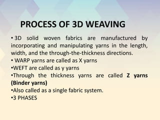 • 3D solid woven fabrics are manufactured by
incorporating and manipulating yarns in the length,
width, and the through-the-thickness directions.
• WARP yarns are called as X yarns
•WEFT are called as y yarns
•Through the thickness yarns are called Z yarns
(Binder yarns)
•Also called as a single fabric system.
•3 PHASES
PROCESS OF 3D WEAVING
 