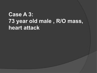 Case A 3:
73 year old male , R/O mass,
heart attack
 