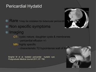 Pericardial Hydatid
 Rare -may be mistaken for tubercular pericarditis
 Non specific symptoms
 Imaging
CT- cystic nature, daughter cysts & membranes
- pericardial effusion +/-
MR- highly specific
- characteristic T2 hypointense wall of the cyst
Singhal M et al. Isolated pericardial hydatid cyst.
Postgraduate Medical Journal 2011; 87: 790.
 