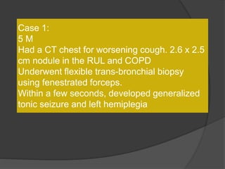 Case 1:
5 M
Had a CT chest for worsening cough. 2.6 x 2.5
cm nodule in the RUL and COPD
Underwent flexible trans-bronchial biopsy
using fenestrated forceps.
Within a few seconds, developed generalized
tonic seizure and left hemiplegia
 