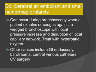 Dx: Cerebral air embolism and small
hemorrhagic infarcts
 Can occur during bronchoscopy when a
patient exhales or coughs against a
wedged bronchoscope with local
pressure increase and disruption of local
capillary network. Treat with hyperbaric
oxygen.
 Other causes include GI endoscopy,
barotrauma, central venous catheters,
CV surgery
 