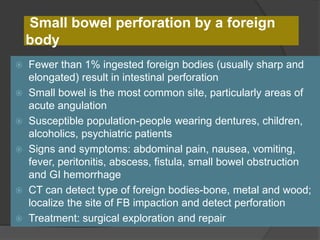 Small bowel perforation by a foreign
body
 Fewer than 1% ingested foreign bodies (usually sharp and
elongated) result in intestinal perforation
 Small bowel is the most common site, particularly areas of
acute angulation
 Susceptible population-people wearing dentures, children,
alcoholics, psychiatric patients
 Signs and symptoms: abdominal pain, nausea, vomiting,
fever, peritonitis, abscess, fistula, small bowel obstruction
and GI hemorrhage
 CT can detect type of foreign bodies-bone, metal and wood;
localize the site of FB impaction and detect perforation
 Treatment: surgical exploration and repair
 