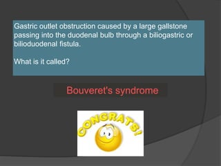 Gastric outlet obstruction caused by a large gallstone
passing into the duodenal bulb through a biliogastric or
bilioduodenal fistula.
What is it called?
Bouveret's syndrome
 