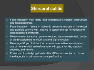 Stercoral colitis
 Fecal impaction may rarely lead to perforation, colonic obstruction
and fecal peritonitis.
 Fecal impaction results in ischemic pressure necrosis of the rectal
and sigmoid colonic wall leading to stercoral ulcer formation and
subsequently perforation.
 Most common locations :anterior rectum, the antimesenteric border
of the rectosigmoid junction, and the sigmoid colon.
 Mean age 59 yrs. Risk factors : chronic intermittent constipation,
use of nonsteroidal anti-inflammatory drugs, antacids, steroids,
codeine, and heroin.
 Presence of underlying diverticulitis, IBD or obstruction excludes
the diagnosis of primary stercoral perforation.
 