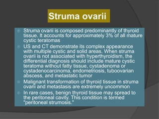 Struma ovarii
 Struma ovarii is composed predominantly of thyroid
tissue. It accounts for approximately 3% of all mature
cystic teratomas
 US and CT demonstrate its complex appearance
with multiple cystic and solid areas. When struma
ovarii is not associated with hyperthyroidism, the
differential diagnosis should include mature cystic
teratoma without fatty tissue, cystadenoma or
cystadenocarcinoma, endometriosis, tuboovarian
abscess, and metastatic tumor
 Malignant transformation of thyroid tissue in struma
ovarii and metastasis are extremely uncommon
 In rare cases, benign thyroid tissue may spread to
the peritoneal cavity. This condition is termed
"peritoneal strumosis."
 