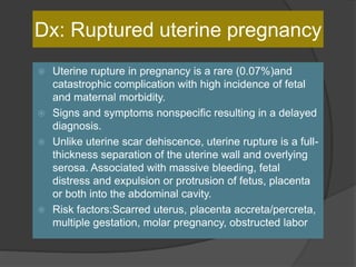 Dx: Ruptured uterine pregnancy
 Uterine rupture in pregnancy is a rare (0.07%)and
catastrophic complication with high incidence of fetal
and maternal morbidity.
 Signs and symptoms nonspecific resulting in a delayed
diagnosis.
 Unlike uterine scar dehiscence, uterine rupture is a full-
thickness separation of the uterine wall and overlying
serosa. Associated with massive bleeding, fetal
distress and expulsion or protrusion of fetus, placenta
or both into the abdominal cavity.
 Risk factors:Scarred uterus, placenta accreta/percreta,
multiple gestation, molar pregnancy, obstructed labor
 