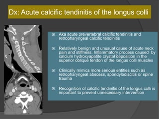 Dx: Acute calcific tendinitis of the longus colli
 Aka acute prevertebral calcific tendinitis and
retropharyngeal calcific tendinitis
 Relatively benign and unusual cause of acute neck
pain and stiffness. Inflammatory process caused by
calcium hydroxyapatite crystal deposition in the
superior oblique tendon of the longus colli muscles
 Clinically mimics more serious entities such as
retropharyngeal abscess, spondylodiscitis or spine
trauma
 Recognition of calcific tendinitis of the longus colli is
important to prevent unnecessary intervention
 