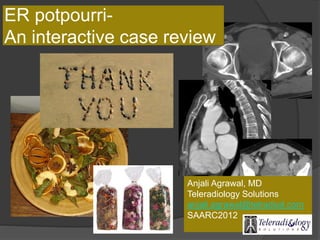 ER potpourri-
An interactive case review
Anjali Agrawal, MD
Teleradiology Solutions
anjali.agrawal@telradsol.com
SAARC2012
 