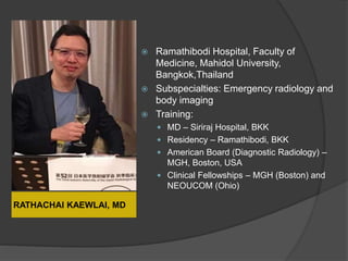 RATHACHAI KAEWLAI, MD
 Ramathibodi Hospital, Faculty of
Medicine, Mahidol University,
Bangkok,Thailand
 Subspecialties: Emergency radiology and
body imaging
 Training:
 MD – Siriraj Hospital, BKK
 Residency – Ramathibodi, BKK
 American Board (Diagnostic Radiology) –
MGH, Boston, USA
 Clinical Fellowships – MGH (Boston) and
NEOUCOM (Ohio)
 