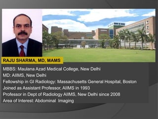 MBBS: Maulana Azad Medical College, New Delhi
MD: AIIMS, New Delhi
Fellowship in GI Radiology: Massachusetts General Hospital, Boston
Joined as Assistant Professor, AIIMS in 1993
Professor in Dept of Radiology AIIMS, New Delhi since 2008
Area of Interest: Abdominal Imaging
RAJU SHARMA, MD, MAMS
 