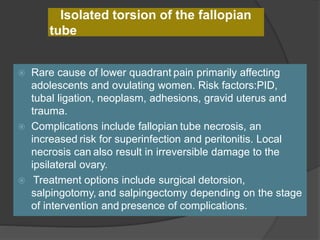 Isolated torsion of the fallopian
tube
 Rare cause of lower quadrant pain primarily affecting
adolescents and ovulating women. Risk factors:PID,
tubal ligation, neoplasm, adhesions, gravid uterus and
trauma.
 Complications include fallopian tube necrosis, an
increased risk for superinfection and peritonitis. Local
necrosis can also result in irreversible damage to the
ipsilateral ovary.
 Treatment options include surgical detorsion,
salpingotomy, and salpingectomy depending on the stage
of intervention and presence of complications.
 