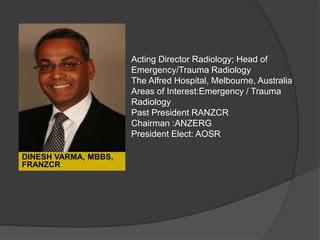 Acting Director Radiology; Head of
Emergency/Trauma Radiology
The Alfred Hospital, Melbourne, Australia
Areas of Interest:Emergency / Trauma
Radiology
Past President RANZCR
Chairman :ANZERG
President Elect: AOSR
DINESH VARMA, MBBS,
FRANZCR
 