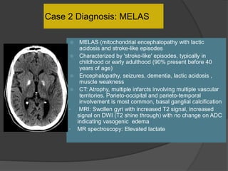 Case 2 Diagnosis: MELAS
 MELAS (mitochondrial encephalopathy with lactic
acidosis and stroke-like episodes
 Characterized by 'stroke-like' episodes, typically in
childhood or early adulthood (90% present before 40
years of age)
 Encephalopathy, seizures, dementia, lactic acidosis ,
muscle weakness
 CT: Atrophy, multiple infarcts involving multiple vascular
territories. Parieto-occipital and parieto-temporal
involvement is most common, basal ganglial calcification
• MRI: Swollen gyri with increased T2 signal, increased
signal on DWI (T2 shine through) with no change on ADC
indicating vasogenic edema
• MR spectroscopy: Elevated lactate
 