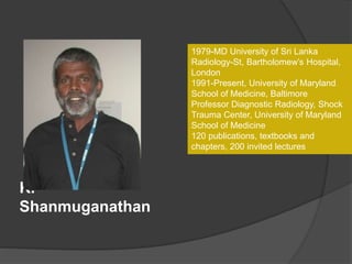 K.
Shanmuganathan
1979-MD University of Sri Lanka
Radiology-St, Bartholomew’s Hospital,
London
1991-Present, University of Maryland
School of Medicine, Baltimore
Professor Diagnostic Radiology, Shock
Trauma Center, University of Maryland
School of Medicine
120 publications, textbooks and
chapters, 200 invited lectures
 