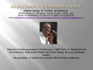 Anjali Chawla & Mahindra Chawla Interior Design & Turnkey, Architecture 303/304, Hibiscus-A, 7 Bungalows, Versova, Mumbai – 400061. India. Mobile: +91.9920692828; +91.9324133719; Tel/fax: +91.22.26333718;  email: info@interior-architect.com; MahindraChawla@gmail.com; AnjaleeChawla@gmail.com Mahindra Chawla graduated in Architecture in 1988 from L.S. Raheja School of Architecture  while Anjali Chawla did Interior Design as a post graduate  subject.  We specialize  in interiors of corporate offices & their residences. 