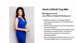 ANJALI DOOLEY,Esq,MBA
.Managing Partner
Law Office of Anjali B. Dooley,LLC
Extensive experience in emerging healthcare
technologies, telemedicine, rural healthcare and
business law
Former special prosecutor and public defender for
the State of Missouri
Vice-Chair of the American Bar Association Health
Law Section for eHealth, Privacy, and Security
Interest Group (2016-2019); Vice-Chair of
Membership (2020)
Adjunct professor and Coleman Fellow at St. Louis
University's MBAProgram in Entrepreneurship
 