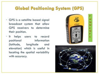 • GPS is a satellite based signal
broadcast system that allow
GPS receivers to determine
their position.
• It helps users to record
positional information
(latitude, longitude and
elevation) which is useful in
locating the spatial variability
with accuracy.
P
or
ta
bl
e
G
P
S
 