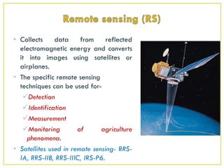 • Collects data from reflected
electromagnetic energy and converts
it into images using satellites or
airplanes.
• The specific remote sensing
techniques can be used for-
Detection
Identification
Measurement
Monitoring of agriculture
phenomena.
• Satellites used in remote sensing- RRS-
IA, RRS-IIB, RRS-IIIC, IRS-P6.
 
