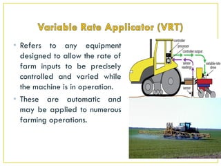 • Refers to any equipment
designed to allow the rate of
farm inputs to be precisely
controlled and varied while
the machine is in operation.
• These are automatic and
may be applied to numerous
farming operations.
 