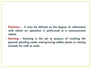 • Precision - it may be defined as the degree of refinement
with which an operation is performed or a measurement
stated.
• Farming - Farming is the act or process of working the
ground, planting seeds, and growing edible plants or raising
animals for milk or meat.
 
