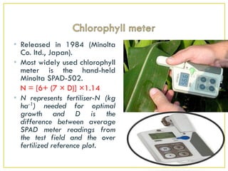 • Released in 1984 (Minolta
Co. ltd., Japan).
• Most widely used chlorophyll
meter is the hand-held
Minolta SPAD-502.
N = [6+ (7 × D)] ×1.14
• N represents fertiliser-N (kg
ha-1) needed for optimal
growth and D is the
difference between average
SPAD meter readings from
the test field and the over
fertilized reference plot.
 
