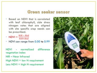 • Based on NDVI that is correlated
with leaf chlorophyll, side dress
nitrogen rates that are aligned
with site specific crop needs can
be prescribed.
• NDVI =
𝑁𝐼𝑅 − 𝑅𝑒𝑑
𝑁𝐼𝑅+𝑅𝑒𝑑
• NDVI can range from 0.00 to 0.99
NDVI - normalized difference
vegetation index
NIR – Near Infrared
High NDVI = low N requirement
Less NDVI = high N requirement
 
