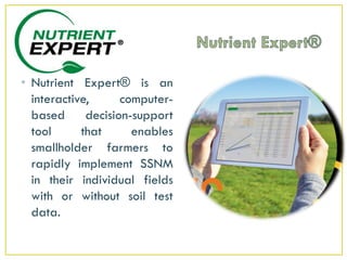 • Nutrient Expert® is an
interactive, computer-
based decision-support
tool that enables
smallholder farmers to
rapidly implement SSNM
in their individual fields
with or without soil test
data.
 