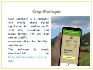 • Crop Manager is a computer
and mobile phone based
application that provides small-
scale rice, rice-wheat, and
maize farmers with site- and
season-specific
recommendations for fertilizer
application.
• The software is freely
downloadable at
http://cropmanager.irri.org/ho
me.
 