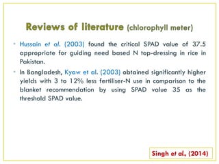 • Hussain et al. (2003) found the critical SPAD value of 37.5
appropriate for guiding need based N top-dressing in rice in
Pakistan.
• In Bangladesh, Kyaw et al. (2003) obtained significantly higher
yields with 3 to 12% less fertiliser-N use in comparison to the
blanket recommendation by using SPAD value 35 as the
threshold SPAD value.
Singh et al., (2014)
 