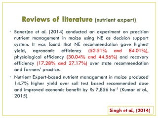 • Banerjee et al. (2014) conducted an experiment on precision
nutrient management in maize using NE as decision support
system. It was found that NE recommendation gave highest
yield, agronomic efficiency (52.51% and 84.01%),
physiological efficiency (30.04% and 44.56%) and recovery
efficiency (17.28% and 27.17%) over state recommendation
and farmers’ practice.
• Nutrient Expert-based nutrient management in maize produced
14.7% higher yield over soil test based recommended dose
and improved economic benefit by Rs 7,856 ha-1 (Kumar et al.,
2015).
Singh et al., (2014)
 