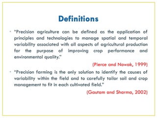 • “Precision agriculture can be defined as the application of
principles and technologies to manage spatial and temporal
variability associated with all aspects of agricultural production
for the purpose of improving crop performance and
environmental quality.”
(Pierce and Nowak, 1999)
• “Precision farming is the only solution to identify the causes of
variability within the field and to carefully tailor soil and crop
management to fit in each cultivated field.”
(Gautam and Sharma, 2002)
 