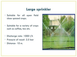 • Suitable for all open field
close spaced crops.
• Suitable for a variety of crops
such as coffee, tea etc.
• Discharge rate- 1000 l/h
• Pressure of nozel- 2.5 bar
• Distance- 10 m.
 