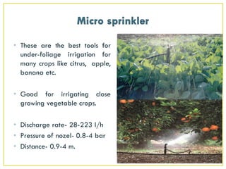 • These are the best tools for
under-foliage irrigation for
many crops like citrus, apple,
banana etc.
• Good for irrigating close
growing vegetable crops.
• Discharge rate- 28-223 l/h
• Pressure of nozel- 0.8-4 bar
• Distance- 0.9-4 m.
 