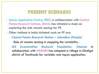 • Space Application Centre, ISRO, in collaboration with Central
Potato Research Institute, Shimla has initiated a study on
exploring the role remote sensing for PF.
• Other institute in India initiated work on PF are:
- Central Potato Research Station – Jalandhar (Panjab)
Role of remote sensing in mapping the variability .
- MS Swaminathan Research Foundation- Chennai in
collaboration with NABARD has adopted a village in Dindigul
district of Tamilnadu for variable rate inputs application.
 