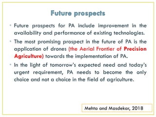 • Future prospects for PA include improvement in the
availability and performance of existing technologies.
• The most promising prospect in the future of PA is the
application of drones (the Aerial Frontier of Precision
Agriculture) towards the implementation of PA.
• In the light of tomorrow’s expected need and today’s
urgent requirement, PA needs to become the only
choice and not a choice in the field of agriculture.
Mehta and Masdekar, 2018
 