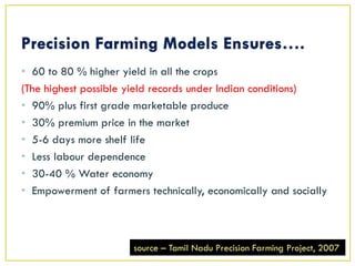 • 60 to 80 % higher yield in all the crops
(The highest possible yield records under Indian conditions)
• 90% plus first grade marketable produce
• 30% premium price in the market
• 5-6 days more shelf life
• Less labour dependence
• 30-40 % Water economy
• Empowerment of farmers technically, economically and socially
source – Tamil Nadu Precision Farming Project, 2007
 