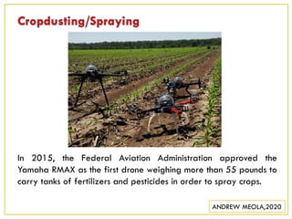 In 2015, the Federal Aviation Administration approved the
Yamaha RMAX as the first drone weighing more than 55 pounds to
carry tanks of fertilizers and pesticides in order to spray crops.
ANDREW MEOLA,2020
 