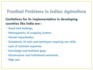 Limitations for its implementation in developing
countries like India are :
• Small land holdings.
• Heterogeneity of cropping systems.
• Market imperfection.
• Complexity of tools and techniques requiring new skills.
• Lack of technical expertise.
• knowledge and technical gaps.
• Infrastructure and institutional constraints.
• High cost.
 